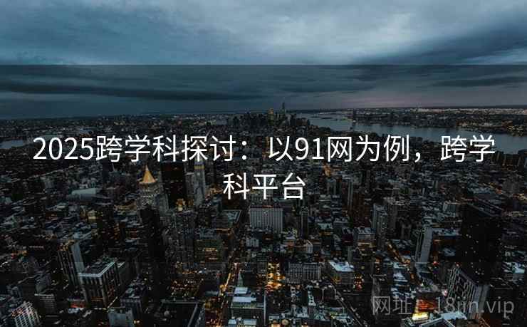 2025跨学科探讨：以91网为例，跨学科平台
