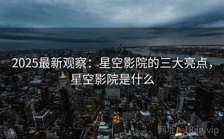 2025最新观察：星空影院的三大亮点，星空影院是什么