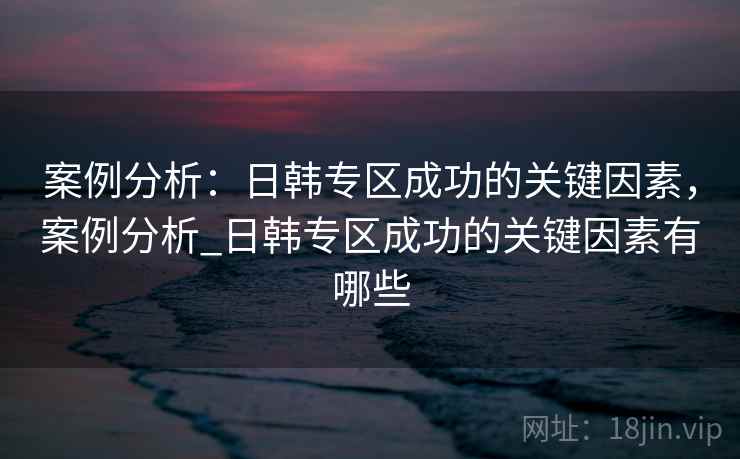 案例分析：日韩专区成功的关键因素，案例分析_日韩专区成功的关键因素有哪些