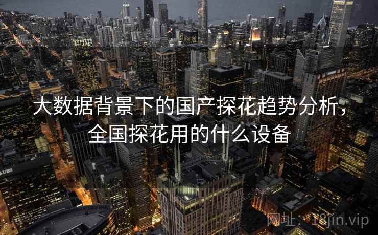 大数据背景下的国产探花趋势分析，全国探花用的什么设备