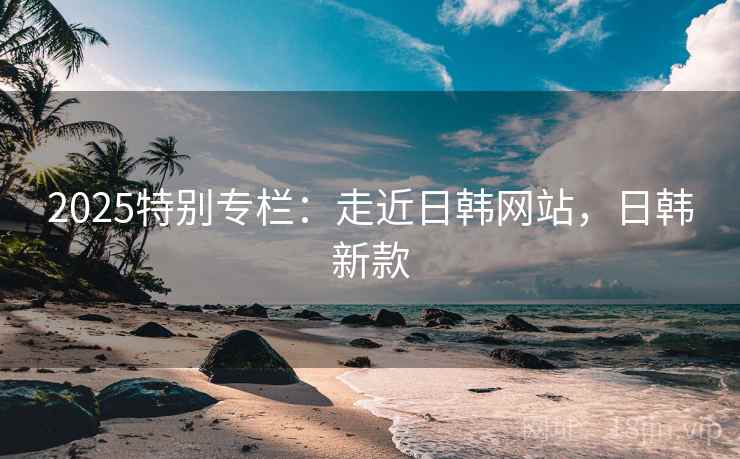 2025特别专栏：走近日韩网站，日韩新款