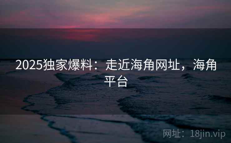 2025独家爆料：走近海角网址，海角平台