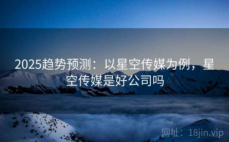2025趋势预测：以星空传媒为例，星空传媒是好公司吗