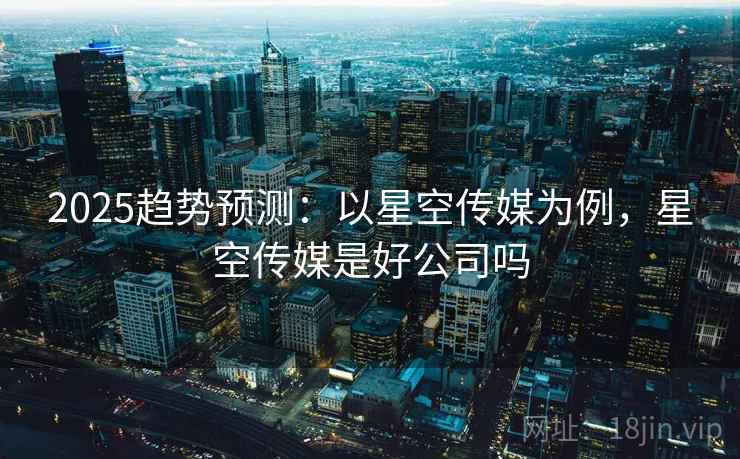2025趋势预测：以星空传媒为例，星空传媒是好公司吗