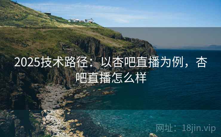 2025技术路径：以杏吧直播为例，杏吧直播怎么样