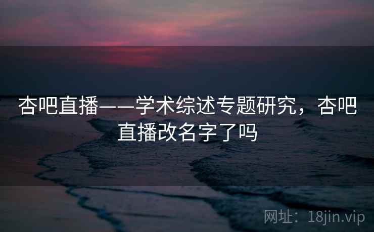 杏吧直播——学术综述专题研究，杏吧直播改名字了吗