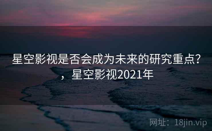 星空影视是否会成为未来的研究重点？，星空影视2021年