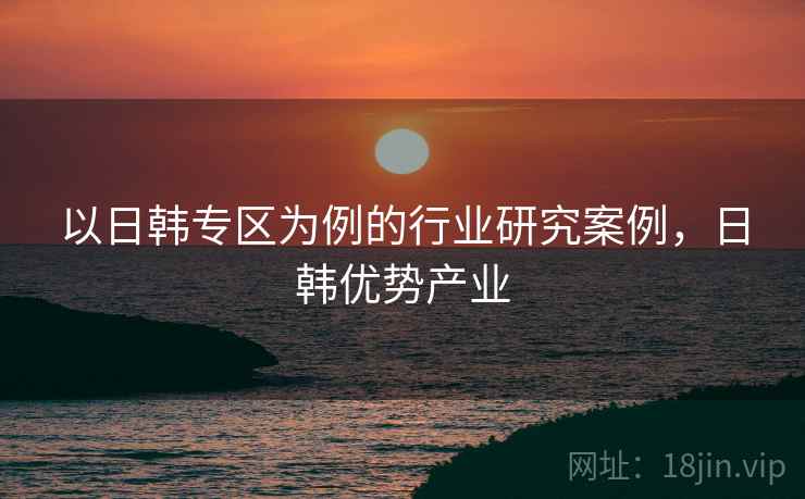以日韩专区为例的行业研究案例，日韩优势产业