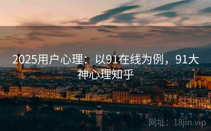 2025用户心理：以91在线为例，91大神心理知乎