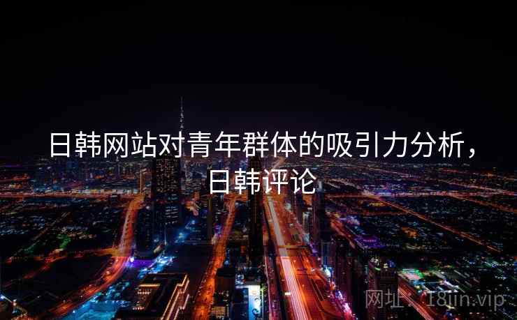 日韩网站对青年群体的吸引力分析，日韩评论